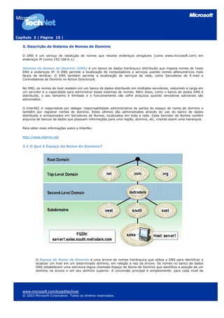 Capítulo 3 | Página 15 |

   3. Descrição de Sistema de Nomes de Domínio

   O DNS é um serviço de resolução de nomes que resolve endereços amigáveis (como www.microsoft.com) em
   endereços IP (como 192.168.0.1).

   Sistema de Nomes do Domínio (DNS) é um banco de dados hierárquico distribuído que mapeia nomes de hosts
   DNS a endereços IP. O DNS permite a localização de computadores e serviços usando nomes alfanuméricos mais
   fáceis de lembrar. O DNS também permite a localização de serviços de rede, como Servidores de E-mail e
   Controladores de Domínio no Active Directory®.

   No DNS, os nomes de host residem em um banco de dados distribuído em múltiplos servidores, reduzindo a carga em
   um servidor e a capacidade para administrar esses sistemas de nomes. Além disso, como o banco de dados DNS é
   distribuído, o seu tamanho é ilimitado e o funcionamento não sofre prejuízos quando servidores adicionais são
   adicionados.

   O InterNIC é responsável por delegar responsabilidade administrativa de partes do espaço de nome do domínio e
   também por registrar nomes de domínio. Estes últimos são administrados através do uso do banco de dados
   distribuído e armazenados em Servidores de Nomes, localizados em toda a rede. Cada Servidor de Nomes contém
   arquivos de bancos de dados que possuem informações para uma região, domínio, etc, criando assim uma hierarquia.

   Para obter mais informações sobre o InterNic:

   http://www.internic.net


   3.1 O Que é Espaço do Nome do Domínio?




           O Espaço de Nome de Domínio é uma árvore de nomes hierárquica que utiliza o DNS para identificar e
           localizar um host em um determinado domínio, em relação à raiz da árvore. Os nomes no banco de dados
           DNS estabelecem uma estrutura lógica chamada Espaço de Nome de Domínio que identifica a posição de um
           domínio na árvore e em seu domínio superior. A conversão principal é simplesmente: para cada nível de




   www.microsoft.com/brasil/technet
   © 2003 Microsoft Corporation. Todos os direitos reservados.
 