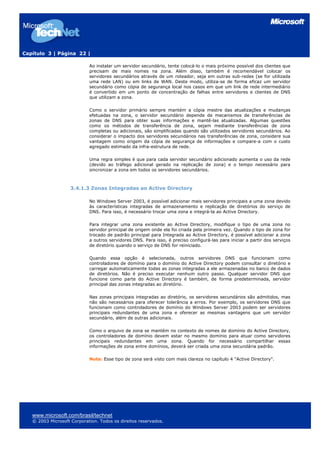 Capítulo 3 | Página 22 |

                            Ao instalar um servidor secundário, tente colocá-lo o mais próximo possível dos clientes que
                            precisam de mais nomes na zona. Além disso, também é recomendável colocar os
                            servidores secundários através de um roteador, seja em outras sub-redes (se for utilizada
                            uma rede LAN) ou em links de WAN. Deste modo, utiliza-se de forma eficaz um servidor
                            secundário como cópia de segurança local nos casos em que um link de rede intermediário
                            é convertido em um ponto de concentração de falhas entre servidores e clientes de DNS
                            que utilizam a zona.

                            Como o servidor primário sempre mantém a cópia mestre das atualizações e mudanças
                            efetuadas na zona, o servidor secundário depende de mecanismos de transferências de
                            zonas de DNS para obter suas informações e mantê-las atualizadas. Algumas questões
                            como os métodos de transferência de zona, sejam mediante transferências de zona
                            completas ou adicionais, são simplificadas quando são utilizados servidores secundários. Ao
                            considerar o impacto dos servidores secundários nas transferências de zona, considere sua
                            vantagem como origem da cópia de segurança de informações e compare-a com o custo
                            agregado estimado da infra-estrutura de rede.

                            Uma regra simples é que para cada servidor secundário adicionado aumenta o uso da rede
                            (devido ao tráfego adicional gerado na replicação de zona) e o tempo necessário para
                            sincronizar a zona em todos os servidores secundários.



                    3.4.1.3 Zonas Integradas ao Active Directory

                            No Windows Server 2003, é possível adicionar mais servidores principais a uma zona devido
                            às características integradas de armazenamento e replicação de diretórios do serviço de
                            DNS. Para isso, é necessário trocar uma zona e integrá-la ao Active Directory.

                            Para integrar uma zona existente ao Active Directory, modifique o tipo de uma zona no
                            servidor principal de origem onde ela foi criada pela primeira vez. Quando o tipo de zona for
                            trocado de padrão principal para Integrada ao Active Directory, é possível adicionar a zona
                            a outros servidores DNS. Para isso, é preciso configurá-las para iniciar a partir dos serviços
                            de diretório quando o serviço de DNS for reiniciado.

                            Quando essa opção é selecionada, outros servidores DNS que funcionam como
                            controladores de domínio para o domínio do Active Directory podem consultar o diretório e
                            carregar automaticamente todas as zonas integradas a ele armazenadas no banco de dados
                            de diretórios. Não é preciso executar nenhum outro passo. Qualquer servidor DNS que
                            funcione como parte do Active Directory é também, de forma predeterminada, servidor
                            principal das zonas integradas ao diretório.

                            Nas zonas principais integradas ao diretório, os servidores secundários são admitidos, mas
                            não são necessários para oferecer tolerância a erros. Por exemplo, os servidores DNS que
                            funcionam como controladores de domínio do Windows Server 2003 podem ser servidores
                            principais redundantes de uma zona e oferecer as mesmas vantagens que um servidor
                            secundário, além de outras adicionais.

                            Como o arquivo de zona se mantém no contexto de nomes de domínio do Active Directory,
                            os controladores de domínio devem estar no mesmo domínio para atuar como servidores
                            principais redundantes em uma zona. Quando for necessário compartilhar essas
                            informações de zona entre domínios, deverá ser criada uma zona secundária padrão.

                            Nota: Esse tipo de zona será visto com mais clareza no capítulo 4 "Active Directory".




   www.microsoft.com/brasil/technet
   © 2003 Microsoft Corporation. Todos os direitos reservados.
 