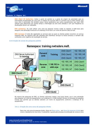 Capítulo 3 | Página 24 |

           SOA (Start Of Authority): Indica o ponto de partida ou o ponto de origem da autoridade para as
           informações armazenadas em uma zona. O registro de recursos SOA é o primeiro que é criado quando uma
           nova zona é adicionada. Ele também possui vários parâmetros que outros equipamentos que usam DNS
           utilizam para determinar por quanto tempo a informação da zona será utilizada e com que freqüência as
           atualizações devem ser realizadas.

           PTR (ponteiro): Se você utilizar uma zona de pesquisa inversa criada no domínio in-addr.arpa para
           designar uma atribuição inversa de um endereço IP de host a um nome de domínio DNS de host.

           SRV (serviço): É onde são registrados os serviços para os quais os clientes podem encontrar um serviço
           mediante DNS. Os registros SRV são utilizados para identificar serviços no Active Directory e também são
           conhecidos como registros de localização de serviço.


   3.6 Criação de zonas de pesquisa padrão




           Na maioria das pesquisas de DNS, os clientes costumam realizar uma busca direta, que é uma solicitação
           para designar um nome de equipamento a um endereço IP. O DNS também fornece um processo de pesquisa
           inversa que permite que os clientes solicitem um nome do equipamento conforme o endereço IP do
           equipamento.



           3.6.1. Criação de uma zona de pesquisa direta

                    Para criar uma zona de pesquisa direta, clique em Nova zona... em Zona de pesquisa direta para
                    iniciar o Assistente de nova zona. O assistente o guiará pelo processo de atribuição de nomes à zona




   www.microsoft.com/brasil/technet
   © 2003 Microsoft Corporation. Todos os direitos reservados.
 