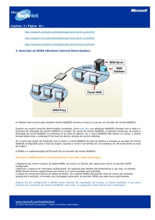 Capítulo 3 | Página 29 |

           http://support.microsoft.com/default.aspx?scid=kb;en-us;816518

           http://support.microsoft.com/default.aspx?scid=kb;en-us;816567

           http://support.microsoft.com/default.aspx?scid=kb;en-us;323418


   4. Descrição do WINS (Windows Internet Name System)




   O método mais comum para resolver nomes NetBIOS remotos e locais é o uso de um servidor de nomes NetBIOS.

   Quando um usuário executa determinados comandos, como net use, um aplicativo NetBIOS interage com a rede e o
   processo de resolução de nomes NetBIOS é iniciado. No cache de nomes NetBIOS, é possível comprovar se existe a
   atribuição de nome NetBIOS no endereço IP do host de destino. Se o nome NetBIOS não estiver no cache, o cliente
   tentará determinar o endereço IP do host de destino através de outros métodos.

   Se o nome não puder ser resolvido com o cache, o nome NetBIOS do host de destino é enviado ao servidor de nomes
   NetBIOS configurado para o host de origem. Quando o nome é convertido em um endereço IP, ele é devolvido ao host
   de origem.

   O WINS é a implementação da Microsoft de um servidor de nomes NetBIOS.

   Para que o WINS funcione corretamente em uma rede, cada cliente deve:

     Registrar seu nome no banco de dados WINS. Ao iniciar um cliente, ele registra seu nome no servidor WINS
   configurado.
     Renovar o registro em intervalos configuráveis. Os registros dos clientes são temporários e, por isso, os clientes
   WINS devem renovar regularmente seu nome ou a sua concessão será expirada.
     Liberar os nomes dos bancos de dados ao fechar. Se o cliente WINS não precisar mais do nome, por exemplo,
   quando ele é excluído, é enviada uma mensagem para pedir ao servidor WINS que esse nome seja liberado.

   Depois de ter configurado o WINS como método de resolução de nomes, o cliente também o usa para
   finalizar as consultas de nomes NetBIOS. Para eles, as seguintes ações devem ser realizadas:




   www.microsoft.com/brasil/technet
   © 2003 Microsoft Corporation. Todos os direitos reservados.
 