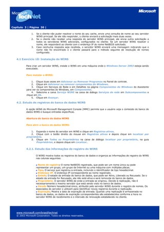 Capítulo 3 | Página 30 |

                1.   Se o cliente não puder resolver o nome do seu cache, envie uma consulta de nome ao seu servidor
                     WINS principal. Se ele não responder, o cliente enviará a solicitação mais duas vezes.
                2.   Se o cliente não receber uma resposta do servidor WINS principal, ele envia outra solicitação a
                     todos os servidores WINS adicionais, configurados no cliente. Se um servidor WINS resolver o
                     nome, ele responderá ao cliente com o endereço IP do nome NetBIOS solicitado.
                3.   Caso nenhuma resposta seja recebida, o servidor WINS enviará uma mensagem indicando que o
                     nome não foi encontrado e o cliente passará para o método seguinte de resolução de nomes
                     configurado.


   4.1 Exercício 10: Instalação do WINS

           Para criar um servidor WINS, instale o WINS em uma máquina onde o Windows Server 2003 esteja sendo
           executado.

           Para instalar o WINS:

                1. Clique duas vezes em Adicionar ou Remover Programas no Painel de controle.
                2. Clique em Adicionar ou remover componentes do Windows.
                3. Clique em Serviços de Rede e em Detalhes na página Componentes do Windows do Assistente
           para ver os componentes do Windows, em Componentes.
                4. Selecione a caixa Serviço WINS na caixa de diálogo Serviços de rede em Subcomponentes e
           clique em Ok.
                5. Clique em Avançar.

   4.2. Estudo de registros do banco de dados WINS

           A opção WINS do Microsoft Management Console (MMC) permite que o usuário veja o conteúdo do banco de
           dados WINS e busque entradas específicas.

           Abertura do banco de dados WINS

           Para abrir o banco de dados WINS:

               1. Expanda o nome do servidor em WINS e clique em Registros ativos.
               2. Clique com o botão direito do mouse em Registros ativos e depois clique em localizar por
           proprietário.
               3. Clique em Todos os Proprietários na caixa de diálogo localizar por proprietário, na guia
                   Proprietários, e depois clique em Localizar.


           4.2.1. Estudo das informações de registro do WINS

                     O WINS mostra todos os registros do banco de dados e organiza as informações de registro do WINS
                     nas colunas seguintes:

                       Nome de registro: O nome NetBIOS registrado, que pode ser um nome único ou pode
                     representar um grupo, um grupo da Internet ou uma máquina com múltiplas placas.
                       Tipo. O serviço que registrou a entrada, incluindo o identificador de tipo hexadecimal.
                       Endereço IP. O endereço IP correspondente ao nome registrado.
                       Estado. O estado da entrada do banco de dados, que pode ser Ativo, Liberado ou Recusado. Se o
                     estado da entrada for Recusado, ela não está ativa e será removida do banco de dados.
                       Proprietário. O servidor WINS de onde a entrada se originou. Devido à replicação, não é
                     necessariamente o mesmo servidor que está sendo visto no banco de dados.
                       Versão Número hexadecimal único, atribuído pelo servidor WINS durante o registro de nomes. Os
                     associados do servidor o utilizam para identificar novos registros durante a replicação.
                       Expiração. Mostra a data de expiração da entrada. Quando uma replicação é armazenada no
                     banco de dados, os dados de expiração correspondentes são estabelecidos conforme a hora no
                     servidor WINS de recebimento e o intervalo de renovação estabelecido no cliente.




   www.microsoft.com/brasil/technet
   © 2003 Microsoft Corporation. Todos os direitos reservados.
 