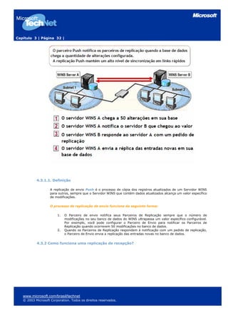 Capítulo 3 | Página 32 |




           4.3.1.1. Definição

                    A replicação de envio Push é o processo de cópia dos registros atualizados de um Servidor WINS
                    para outros, sempre que o Servidor WINS que contém dados atualizados alcança um valor específico
                    de modificações.

                    O processo de replicação de envio funciona da seguinte forma:

                        1.   O Parceiro de envio notifica seus Parceiros de Replicação sempre que o número de
                             modificações no seu banco de dados do WINS ultrapassa um valor específico configurável.
                             Por exemplo, você pode configurar o Parceiro de Envio para notificar os Parceiros de
                             Replicação quando ocorrerem 50 modificações no banco de dados.
                        2.   Quando os Parceiros de Replicação respondem à notificação com um pedido de replicação,
                             o Parceiro de Envio envia a replicação das entradas novas no banco de dados.


           4.3.2 Como funciona uma replicação de recepção?




   www.microsoft.com/brasil/technet
   © 2003 Microsoft Corporation. Todos os direitos reservados.
 