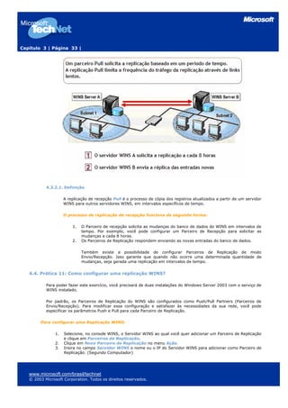 Capítulo 3 | Página 33 |




           4.3.2.1. Definição

                     A replicação de recepção Pull é o processo de cópia dos registros atualizados a partir de um servidor
                     WINS para outros servidores WINS, em intervalos específicos de tempo.

                     O processo de replicação de recepção funciona da seguinte forma:

                         1.   O Parceiro de recepção solicita as mudanças do banco de dados do WINS em intervalos de
                              tempo. Por exemplo, você pode configurar um Parceiro de Recepção para solicitar as
                              mudanças a cada 8 horas.
                         2.   Os Parceiros de Replicação respondem enviando as novas entradas do banco de dados.

                              Também existe a possibilidade de configurar Parceiros de Replicação de modo
                              Envio/Recepção. Isso garante que quando não ocorre uma determinada quantidade de
                              mudanças, seja gerada uma replicação em intervalos de tempo.


   4.4. Prática 11: Como configurar uma replicação WINS?

           Para poder fazer este exercício, você precisará de duas instalações do Windows Server 2003 com o serviço de
           WINS instalado.

           Por padrão, os Parceiros de Replicação do WINS são configurados como Push/Pull Partners (Parceiros de
           Envio/Recepção). Para modificar essa configuração e satisfazer às necessidades da sua rede, você pode
           especificar os parâmetros Push e Pull para cada Parceiro de Replicação.

        Para configurar uma Replicação WINS:

                1.   Selecione, no console WINS, o Servidor WINS ao qual você quer adicionar um Parceiro de Replicação
                     e clique em Parceiros de Replicação.
                2.   Clique em Novo Parceiro de Replicação no menu Ação.
                3.   Insira no campo Servidor WINS o nome ou o IP do Servidor WINS para adicionar como Parceiro de
                     Replicação. (Segundo Computador)




   www.microsoft.com/brasil/technet
   © 2003 Microsoft Corporation. Todos os direitos reservados.
 