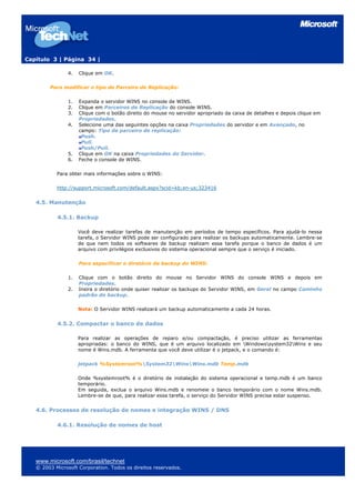 Capítulo 3 | Página 34 |

                4.   Clique em OK.

        Para modificar o tipo de Parceiro de Replicação:

                1.   Expanda o servidor WINS no console de WINS.
                2.   Clique em Parceiros de Replicação do console WINS.
                3.   Clique com o botão direito do mouse no servidor apropriado da caixa de detalhes e depois clique em
                     Propriedades.
                4.   Selecione uma das seguintes opções na caixa Propriedades do servidor e em Avançado, no
                     campo: Tipo de parceiro de replicação:
                      Push.
                      Pull.
                      Push/Pull.
                5.   Clique em OK na caixa Propriedades do Servidor.
                6.   Feche o console de WINS.

           Para obter mais informações sobre o WINS:

           http://support.microsoft.com/default.aspx?scid=kb;en-us;323416


   4.5. Manutenção

           4.5.1. Backup

                     Você deve realizar tarefas de manutenção em períodos de tempo específicos. Para ajudá-lo nessa
                     tarefa, o Servidor WINS pode ser configurado para realizar os backups automaticamente. Lembre-se
                     de que nem todos os softwares de backup realizam essa tarefa porque o banco de dados é um
                     arquivo com privilégios exclusivos do sistema operacional sempre que o serviço é iniciado.

                     Para especificar o diretório de backup do WINS:

                1.   Clique com o botão direito do mouse no Servidor WINS do console WINS e depois em
                     Propriedades.
                2.   Insira o diretório onde quiser realizar os backups do Servidor WINS, em Geral no campo Caminho
                     padrão do backup.

                     Nota: O Servidor WINS realizará um backup automaticamente a cada 24 horas.


           4.5.2. Compactar o banco de dados

                     Para realizar as operações de reparo e/ou compactação, é preciso utilizar as ferramentas
                     apropriadas: o banco do WINS, que é um arquivo localizado em Windowssystem32Wins e seu
                     nome é Wins.mdb. A ferramenta que você deve utilizar é o jetpack, e o comando é:

                     jetpack %Systemroot%System32WinsWins.mdb Temp.mdb

                     Onde %systemroot% é o diretório de instalação do sistema operacional e temp.mdb é um banco
                     temporário.
                     Em seguida, exclua o arquivo Wins.mdb e renomeie o banco temporário com o nome Wins.mdb.
                     Lembre-se de que, para realizar essa tarefa, o serviço do Servidor WINS precisa estar suspenso.


   4.6. Processos de resolução de nomes e integração WINS / DNS

           4.6.1. Resolução de nomes de host




   www.microsoft.com/brasil/technet
   © 2003 Microsoft Corporation. Todos os direitos reservados.
 