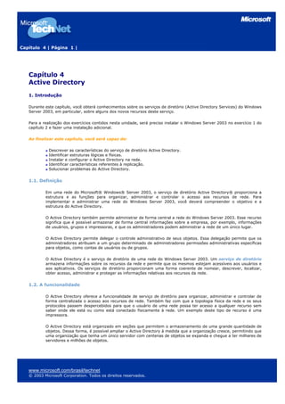 Capítulo 4 | Página 1 |




   Capítulo 4
   Active Directory
   1. Introdução

   Durante este capítulo, você obterá conhecimentos sobre os serviços de diretório (Active Directory Services) do Windows
   Server 2003, em particular, sobre alguns dos novos recursos deste serviço.

   Para a realização dos exercícios contidos nesta unidade, será preciso instalar o Windows Server 2003 no exercício 1 do
   capítulo 2 e fazer uma instalação adicional.

   Ao finalizar este capítulo, você será capaz de:

             Descrever as características do serviço de diretório Active Directory.
             Identificar estruturas lógicas e físicas.
             Instalar e configurar o Active Directory na rede.
             Identificar características referentes à replicação.
             Solucionar problemas do Active Directory.


   1.1. Definição

           Em uma rede do Microsoft® Windows® Server 2003, o serviço de diretório Active Directory® proporciona a
           estrutura e as funções para organizar, administrar e controlar o acesso aos recursos de rede. Para
           implementar e administrar uma rede do Windows Server 2003, você deverá compreender o objetivo e a
           estrutura do Active Directory.

           O Active Directory também permite administrar de forma central a rede do Windows Server 2003. Esse recurso
           significa que é possível armazenar de forma central informações sobre a empresa, por exemplo, informações
           de usuários, grupos e impressoras, e que os administradores podem administrar a rede de um único lugar.

           O Active Directory permite delegar o controle administrativo de seus objetos. Essa delegação permite que os
           administradores atribuam a um grupo determinado de administradores permissões administrativas específicas
           para objetos, como contas de usuários ou de grupos.

           O Active Directory é o serviço de diretório de uma rede do Windows Server 2003. Um serviço de diretório
           armazena informações sobre os recursos da rede e permite que os mesmos estejam acessíveis aos usuários e
           aos aplicativos. Os serviços de diretório proporcionam uma forma coerente de nomear, descrever, localizar,
           obter acesso, administrar e proteger as informações relativas aos recursos da rede.


   1.2. A funcionalidade

           O Active Directory oferece a funcionalidade de serviço de diretório para organizar, administrar e controlar de
           forma centralizada o acesso aos recursos de rede. Também faz com que a topologia física da rede e os seus
           protocolos passem despercebidos para que o usuário de uma rede possa ter acesso a qualquer recurso sem
           saber onde ele está ou como está conectado fisicamente à rede. Um exemplo deste tipo de recurso é uma
           impressora.

           O Active Directory está organizado em seções que permitem o armazenamento de uma grande quantidade de
           objetos. Dessa forma, é possível ampliar o Active Directory à medida que a organização cresce, permitindo que
           uma organização que tenha um único servidor com centenas de objetos se expanda e chegue a ter milhares de
           servidores e milhões de objetos.




   www.microsoft.com/brasil/technet
   © 2003 Microsoft Corporation. Todos os direitos reservados.
 