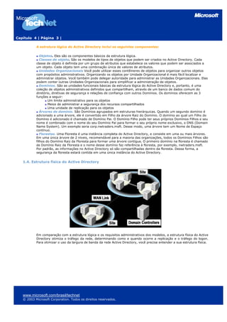 Capítulo 4 | Página 3 |

           A estrutura lógica do Active Directory inclui os seguintes componentes:

              Objetos. Eles são os componentes básicos da estrutura lógica.
              Classes de objeto. São os modelos de tipos de objetos que podem ser criados no Active Directory. Cada
           classe de objeto é definida por um grupo de atributos que estabelece os valores que podem ser associados a
           um objeto. Cada objeto tem uma combinação única de valores de atributos.
              Unidades Organizacionais Você pode utilizar esses contêineres de objetos para organizar outros objetos
           com propósitos administrativos. Organizando os objetos por Unidade Organizacional é mais fácil localizar e
           administrar objetos. Você também pode delegar autoridade para administrar as Unidades Organizacionais. Elas
           podem conter outras Unidades Organizacionais para simplificar a administração de objetos.
              Domínios. São as unidades funcionais básicas da estrutura lógica do Active Directory e, portanto, é uma
           coleção de objetos administrativos definidos que compartilham, através de um banco de dados comum do
           diretório, diretivas de segurança e relações de confiança com outros Domínios. Os domínios oferecem as 3
           funções a seguir:
                   Um limite administrativo para os objetos
                   Meios de administrar a segurança dos recursos compartilhados
                   Uma unidade de replicação para os objetos
              Árvores de domínio. São Domínios agrupados em estruturas hierárquicas. Quando um segundo domínio é
           adicionado a uma árvore, ele é convertido em Filho da árvore Raiz do Domínio. O domínio ao qual um Filho do
           Domínio é adicionado é chamado de Domínio Pai. O Domínio Filho pode ter seus próprios Domínios Filhos e seu
           nome é combinado com o nome do seu Domínio Pai para formar o seu próprio nome exclusivo, o DNS (Domain
           Name System). Um exemplo seria corp.nwtraders.msft. Desse modo, uma árvore tem um Nome de Espaço
           contínuo.
              Florestas. Uma Floresta é uma instância completa do Active Directory, e consiste em uma ou mais árvores.
           Em uma única árvore de 2 níveis, recomendável para a maioria das organizações, todos os Domínios Filhos são
           filhos do Domínio Raiz da Floresta para formar uma árvore contígua. O primeiro domínio na floresta é chamado
           de Domínio Raiz da Floresta e o nome desse domínio faz referência à floresta, por exemplo, nwtraders.msft.
           Por padrão, as informações no Active Directory só são compartilhadas dentro da floresta. Dessa forma, a
           segurança da floresta estará contida em uma única instância do Active Directory.


   1.4. Estrutura física do Active Directory




           Em comparação com a estrutura lógica e os requisitos administrativos dos modelos, a estrutura física do Active
           Directory otimiza o tráfego da rede, determinando como e quando ocorre a replicação e o tráfego do logon.
           Para otimizar o uso da largura de banda da rede Active Directory, você precisa entender a sua estrutura física.




   www.microsoft.com/brasil/technet
   © 2003 Microsoft Corporation. Todos os direitos reservados.
 