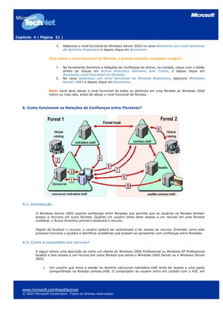 Capítulo 4 | Página 21 |

                         3.   Selecione o nível funcional do Windows Server 2003 na caixa Selecione um nível funcional
                              de domínio disponível e depois clique em Aumentar.

                     Para elevar o nível funcional da floresta, é preciso executar os passos a seguir:

                         1.   Na ferramenta Domínios e Relações de Confianças do Active, no console, clique com o botão
                              direito do mouse em Active Directory Domains and Trusts, e depois clique em
                              Aumentar nível funcional da floresta.
                         2.   Na caixa Selecione um nível funcional de floresta disponível, selecione Windows
                              Server 2003 e depois clique em Aumentar.

                     Nota: Você deve elevar o nível funcional de todos os domínios em uma floresta ao Windows 2000
                     nativo ou mais alto, antes de elevar o nível funcional da floresta.



   6. Como funcionam as Relações de Confianças entre Florestas?




   6.1. Introdução

           O Windows Server 2003 suporta confianças entre florestas que permite que os usuários na floresta tenham
           acesso a recursos em outra floresta. Quando um usuário tenta obter acesso a um recurso em uma floresta
           confiável, o Active Directory primeiro localizará o recurso.

           Depois de localizar o recurso, o usuário poderá ser autenticado e ter acesso ao recurso. Entender como este
           processo funciona o ajudará a identificar problemas que possam se apresentar com confianças entre florestas.


   6.2. Como é concedido um recurso?

           A seguir temos uma descrição de como um cliente do Windows 2000 Professional ou Windows XP Professional
           localiza e tem acesso a um recurso em outra floresta que tenha o Windows 2000 Server ou o Windows Server
           2003.

                1.   Um usuário que inicie a sessão no domínio vancouver.nwtraders.msft tenta ter acesso a uma pasta
                     compartilhada na floresta contoso.msft. O computador do usuário entra em contato com o KDC em




   www.microsoft.com/brasil/technet
   © 2003 Microsoft Corporation. Todos os direitos reservados.
 