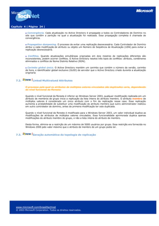 Capítulo 4 | Página 24 |

             Convergência. Cada atualização no Active Directory é propagada a todos os Controladores de Domínio no
           site que contêm a partição na qual a atualização foi realizada. Essa propagação completa é chamada de
           convergência.

             Propagation dampening. O processo de evitar uma replicação desnecessária. Cada Controlador de Domínio
           atribui a cada modificação de atributo ou objeto um Número de Seqüência de Atualização (USN) para evitar a
           replicação desnecessária.

              Conflitos. Quando atualizações simultâneas originadas em dois mestres de replicações diferentes são
           inconsistentes, podem ocorrer conflitos. O Active Directory resolve três tipos de conflitos: atributo, contêineres
           eliminados e conflitos de Nome Distinto Relativo (RDN).

             Carimbo global único. O Active Directory mantém um carimbo que contém o número da versão, carimbo
           de hora, e identificador global exclusivo (GUID) de servidor que o Active Directory criado durante a atualização
           originaria.


   7.2.           Linked Multivalued Attributes

           O processo pelo qual os atributos de múltiplos valores vinculados são duplicados varia, dependendo
           do nível funcional da floresta:

           Quando o nível funcional da floresta é inferior ao Windows Server 2003, qualquer modificação realizada em um
           atributo de membros de grupo inicia a replicação da lista inteira do atributo membro. O atributo membro de
           múltiplos valores é considerado um único atributo com o fim da replicação nesse caso. Essa replicação
           aumenta a probabilidade de substituir uma modificação do atributo membro que outro administrador realizou
           em outro controlador de domínio, antes da primeira modificação ter sido duplicada.

           Quando o nível funcional da floresta é modificado para o Windows Server 2003, um valor individual duplica as
           modificações de atributos de múltiplos valores vinculados. Essa funcionalidade aprimorada duplica apenas
           modificações do atributo membro do grupo, e não a lista inteira do atributo de membro.

           Desta forma, elimina-se a restrição de um máximo de 5000 usuários por grupo. Essa restrição era fornecida no
           Windows 2000 pelo valor máximo que o atributo de membro de um grupo podia ter.


   7.3.           Geração automática da topologia de replicação




   www.microsoft.com/brasil/technet
   © 2003 Microsoft Corporation. Todos os direitos reservados.
 