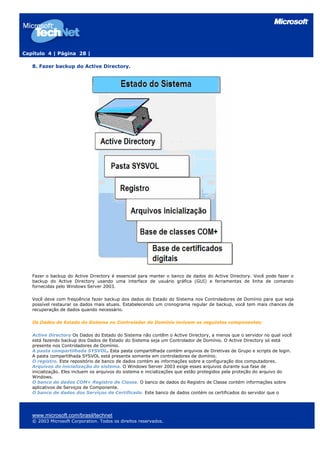 Capítulo 4 | Página 28 |

   8. Fazer backup do Active Directory.




   Fazer o backup do Active Directory é essencial para manter o banco de dados do Active Directory. Você pode fazer o
   backup do Active Directory usando uma interface de usuário gráfica (GUI) e ferramentas de linha de comando
   fornecidas pelo Windows Server 2003.

   Você deve com freqüência fazer backup dos dados do Estado do Sistema nos Controladores de Domínio para que seja
   possível restaurar os dados mais atuais. Estabelecendo um cronograma regular de backup, você tem mais chances de
   recuperação de dados quando necessário.

   Os Dados de Estado do Sistema no Controlador de Domínio incluem os seguintes componentes:

   Active Directory Os Dados do Estado do Sistema não contêm o Active Directory, a menos que o servidor no qual você
   está fazendo backup dos Dados de Estado do Sistema seja um Controlador de Domínio. O Active Directory só está
   presente nos Controladores de Domínio.
   A pasta compartilhada SYSVOL. Esta pasta compartilhada contém arquivos de Diretivas de Grupo e scripts de login.
   A pasta compartilhada SYSVOL está presente somente em controladores de domínio.
   O registro. Este repositório de banco de dados contém as informações sobre a configuração dos computadores.
   Arquivos de inicialização do sistema. O Windows Server 2003 exige esses arquivos durante sua fase de
   inicialização. Eles incluem os arquivos do sistema e inicializações que estão protegidos pela proteção do arquivo do
   Windows.
   O banco de dados COM+ Registro de Classe. O banco de dados do Registro de Classe contém informações sobre
   aplicativos de Serviços de Componente.
   O banco de dados dos Serviços de Certificado. Este banco de dados contém os certificados do servidor que o




   www.microsoft.com/brasil/technet
   © 2003 Microsoft Corporation. Todos os direitos reservados.
 