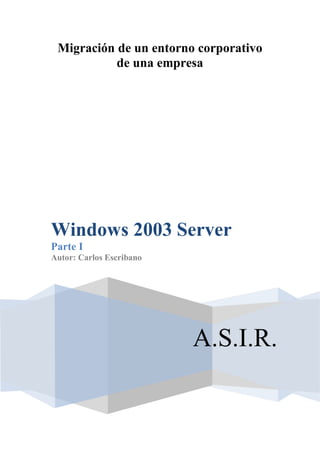 Migración de un entorno corporativo
           de una empresa




Windows 2003 Server
Parte I
Autor: Carlos Escribano




                          A.S.I.R.
 