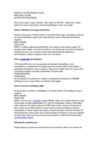 DIRETIVA DE SEGURANÇA LOCAL 
DIRETIVAS LOCAIS 
OPÇÕES DE SEGURANÇA 
Você verá a opção "Logon Interativo: Não exigir Ctrl+Alt+Del". Clique com o botão 
direito do mouse nessa opção, escolha propriedades e ative essa opção. 
Iniciar o Windows com logon automático 
Quando você iniciar o Windows 2003, é necessário fazer Logon. Se apenas você não 
vê necessidade dessa opção, para iniciar fazendo Logon automaticamente faça o 
seguinte: 
MENU INICIAR 
EXECUTAR 
DIGITE "rundll32 netplwiz.dll,UsersRunDll" (sem aspas). Desmarque a opção "Os 
usuários devem digitar um nome de usuário e uma senha para usar este computador". 
Certifique-se que o seu nome de usuário está selecionado (de preferência 
Administrador). Clique em aplicar e entre com sua senha. 
Ative a aceleração de Hardware 
O Windows 2003 vem com a aceleração de Hardware desabilitada, como 
conseqüência, o desempenho em jogos pode ficar comprometido. Para habilitar a 
aceleração de Hardware, faça o seguinte: Clique com o botão direito do mouse sobre 
sua área de trabalho e escolha propriedades. Escolha então 
CONFIGURAÇÕES 
AVANÇADAS. 
Vá em soluções de problemas e coloque a aceleração de hardware em MÁXIMA. 
Certifique-se que a caixa "Ativar ao combinar" está ligada. 
Ativar os temas no Windows 2003 
Os temas vêm, por default, desabilitados no Windows 2003. Para habilitá-los faça o 
seguinte: 
MENU INICIAR 
EXECUTAR 
DIGITE services.msc . Encontre a opção TEMAS, clique com o botão direito do mouse 
nessa opção, escolha propriedades; em "Tipo de inicialização" coloque "Automático" 
então clique em OK, depois clique em START para iniciar o serviço. Para trocar de 
tema, clique com o botão direito do mouse sobre sua área de trabalho e escolha 
propriedades e Temas. Repare que agora o esquema de tela (cores) do Windows XP 
estará disponível. Assim pode usar os temas default do Windows, Luna azul, prateado 
ou verde oliva. Para usar novos temas, precisa alterar a uxtheme.dll. Recomendo o 
UxTheme Multi Patcher. 
Otimizando a performance 
Existem algumas opções de performance que se encaixam melhor num servidor do 
 