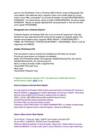 que em uma Workstation. Como o Windows 2003 é Server, essas configurações vêm 
como default. Para alterá-las faça o seguinte: Clique com o botão direito do mouse 
sobre o ícone "Meu computador" na sua área de trabalho. Escolha PROPRIEDADES > 
AVANÇADO > em desempenho, clique no botão CONFIGURAÇÕES. Escolha a opção 
AVANÇADO. Marque as opções 'Agendamento do processador" e "Uso de memória" 
com a opção PROGRAMAS. 
Navegando com o Internet Explorer 
O Internet Explorer do Windows 2003 vêm com um nível de "segurança" muito alto, 
fazendo com que seja praticamente impossível de navegar em qualquer página. Pra 
resolver esse problema faça o seguinte: MENU INICAR > CONFIGURAÇÕES > 
PAINEL DE CONTROLE > OPÇÕES DA INTERNET > SEGURANÇA. Deixe o nível de 
segurança como MÉDIO. 
Instalar Photoshop CS3 
Crie uma pasta e copie os arquivos de instalação pra HD antes de começar. 
Procure por esse arquivo no conteúdo da instalação: 
Adobe CS3 Photoshop Adobe CS3 payloads AdobePhotoshop10en_US_volume 
AdobePhotoshop10en_US_volume.proxy.xml 
Abra-o no bloco de notas e edite a seguinte linha: 
"Server2003":{"Exclude":true} 
Mude para: 
"Server2003":{"Require":true} 
E abaixo as dicas que são para o XP, mas pode usar no 2003 para otimizar 
performance ou algum efeito visual 
Internet Explorer Abrindo Mais Rápido 
Um bug original do Windows 2000 acabou permanecendo no Windows XP, levando o 
Internet Explorer a pesquisar por tarefas agendadas sempre que é aberto. Você pode 
eliminar esse problema encontrando o seguinte item do registro: 
HKEY_LOCAL_MACHINESoftwareMicrosoftWindowsCurrent 
VersionExplorerRemoteComputerNameSpace 
Encontre então na coluna da direita a chave 
ClassId key {D6277990-4C6A-11CF-8D87-00AA0060F5BF} e a delete simplesmente. 
Saia então do registro e abra o Internet Explorer. Observe a diferença! 
Deixe o Menu Iniciar Mais Rápido 
Vá em Iniciar > Executar, digite “regedit” (sem aspas), pressione OK. 
Vá em HKEY_CURRENT_USERControl PanelDesktop. 
Selecione MenuShowDelay na lista da direita. Clique com o botão direito do mouse, 
selecione Modificar e mude o valor para 0 (zero). Reinicie o micro e veja a diferença. 
 