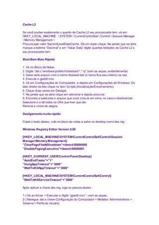 Cache L2 
Se você souber exatamente o quanto de Cache L2 seu processador tem, vá em: 
HKEY_LOCAL_MACHINE  SYSTEM  CurrentControlSet  Control  Session Manager 
 Memory Management  
Procure pelo valor SecondLevelDataCache. Dê um duplo clique. Na janela que se abre 
marque a bolinha “Decimal” e em “Value Data” digite quantos kilobytes de Cache L2 o 
seu processador tem. 
Boot Bem Mais Rápido 
1. Vá no Bloco de Notas. 
2. Digite “del c:windowsprefetchntosboot-*.* /q” (sem as aspas, evidentemente) 
3. Salve este arquivo com o nome ntosboot.bat (o nome fica seu critério) na raiz. 
4. Execute o gpedit.msc 
5. Vá em Configurações do Computador, e depois em Configurações do Windows. Do 
lado direito da tela clique no item Scripts (Inicialização/Encerramento). 
6. Clique duas vezes em Desligar. 
7. Na janela que se abre clique em adicionar e depois procurar. 
8. Encontre e selecione o arquivo que você criou lá em cima, no caso o ntosboot.bat . 
Selecione-o e dê todos os OKs que tiver que dar. 
Reinicie e chore de alegria. 
Desligamento muito rápido 
Copie o texto abaixo, cole no bloco de notas e salve no desktop como des.reg 
Windows Registry Editor Version 5.00 
[HKEY_LOCAL_MACHINESYSTEMCurrentControlSetControlSession 
ManagerMemory Management] 
”ClearPageFileAtShutdown”=dword:00000000 
”DisablePagingExecutive”=dword:00000001 
[HKEY_CURRENT_USERControl PanelDesktop] 
”AutoEndTasks”=”1” 
”HungAppTimeout”=”3000” 
”WaitToKillAppTimeout”=”3000” 
[HKEY_LOCAL_MACHINESYSTEMCurrentControlSetControl] 
”WaitToKillServiceTimeout”=”3000” 
Após aplicar a chave des.reg, siga os passos abaixo : 
1-) Vá ao Iniciar > Executar e digite “gpedit.msc” - sem as aspas; 
2-) Navegue até a chave Configuração do Computador > Modelos Administrativos > 
Sistema > Perfis de Usuário; 
 