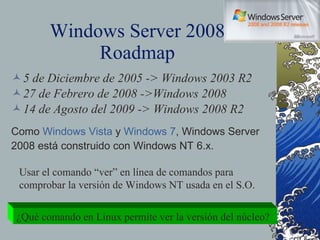 Windows Server 2008 Roadmap 5 de Diciembre de 2005 -> Windows 2003 R2 27 de Febrero de 2008 ->Windows 2008 14 de Agosto del 2009 -> Windows 2008 R2 Como  Windows Vista  y  Windows 7 , Windows Server 2008 está construido con Windows NT 6.x. Usar el comando “ver” en línea de comandos para comprobar la versión de Windows NT usada en el S.O. ¿Qué comando en Linux permite ver la versión del núcleo? 