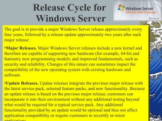 Release Cycle for  Windows Server The goal is to provide a major Windows Server release approximately every four years, followed by a release update approximately two years after each major release: Major Releases.  Major Windows Server releases include a new kernel and therefore are capable of supporting new hardware (for example, 64-bit and Itanium); new programming models; and improved fundamentals, such as security and reliability. Changes of this nature can sometimes impact the compatibility of the new operating system with existing hardware and software. Update Releases.  Update releases integrate the previous major release with the latest service pack, selected feature packs, and new functionality. Because an update release is based on the previous major release, customers can incorporate it into their environment without any additional testing beyond what would be required for a typical service pack. Any additional functionality provided by an update would be optional and thus not affect application compatibility or require customers to recertify or retest applications. 