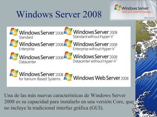 Windows Server 2008 Una de las más nuevas características de Windows Server 2008 es su capacidad para instalarlo en una versión Core, que no incluye la tradicional interfaz gráfica (GUI). 