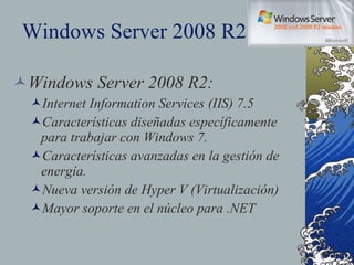 Windows Server 2008 R2 Windows Server 2008 R2: Internet Information Services (IIS) 7.5 Características diseñadas específicamente para trabajar con Windows 7. Características avanzadas en la gestión de energía. Nueva versión de Hyper V (Virtualización) Mayor soporte en el núcleo para .NET 