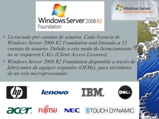 Licenciado por cuentas de usuario. Cada licencia de Windows Server 2008 R2 Foundation está limitado a 15 cuentas de usuario. Debido a este modo de licenciamiento no se requieren CALs (Client Access Licenses). Windows Server 2008 R2 Foundation disponible a través de fabricantes de equipos orginales (OEMs), para servidores de un solo microprocesador. 