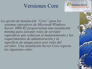 Versiones Core La opción de instalación “Core” para los sistemas operativos de Microsoft Windows Server 2008 R2 proporcionan una instalación mínima para ejecutar roles de servidor específicos que reduzcan el mantenimiento y los requerimientos de administración y la superficie de ataque para esos roles del servidor. Una instalación Server Core soporta los siguientes roles: 