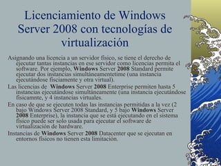 Licenciamiento de Windows Server 2008 con tecnologías de virtualización Asignando una licencia a un servidor físico, se tiene el derecho de ejecutar tantas instancias en ese servidor como licencias permita el software. Por ejemplo,  Windows  Server  2008  Standard permite ejecutar dos instancias simultáneamentetime (una instancia ejecutándose físciamente y otra virtual). Las licencias de  Windows  Server  2008  Enterprise permiten hasta 5 instancias ejecutándose simultáneamente (una instancia ejecutándose físicamnte, y 4 instancias virtuales. En caso de que se ejecuten todas las instancias permitidas a la vez (2 bajo Windows Server 2008 Standard, y 5 bajo  Windows  Server  2008  Enterprise), la instancia que se está ejecutando en el sistema físico puede ser solo usada para ejecutar el software de virtualización de hardware.  Instancias de  Windows  Server  2008  Datacenter que se ejecutan en entornos físicos no tienen esta limitación. 