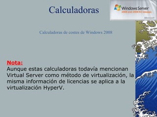 Calculadoras Calculadoras de costes de Windows 2008 Nota: Aunque estas calculadoras todavía mencionan Virtual Server como método de virtualización, la misma información de licencias se aplica a la virtualización HyperV. 