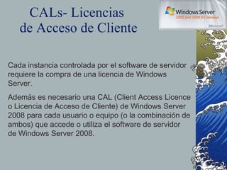CALs- Licencias  de Acceso de Cliente Cada instancia controlada por el software de servidor requiere la compra de una licencia de Windows Server.  Además es necesario una CAL (Client Access Licence o Licencia de Acceso de Cliente) de Windows Server 2008 para cada usuario o equipo (o la combinación de ambos) que accede o utiliza el software de servidor de Windows Server 2008. 