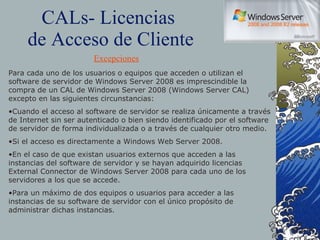 CALs- Licencias  de Acceso de Cliente Para cada uno de los usuarios o equipos que acceden o utilizan el software de servidor de Windows Server 2008 es imprescindible la compra de un CAL de Windows Server 2008 (Windows Server CAL) excepto en las siguientes circunstancias: Cuando el acceso al software de servidor se realiza únicamente a través de Internet sin ser autenticado o bien siendo identificado por el software de servidor de forma individualizada o a través de cualquier otro medio. Si el acceso es directamente a Windows Web Server 2008. En el caso de que existan usuarios externos que acceden a las instancias del software de servidor y se hayan adquirido licencias External Connector de Windows Server 2008 para cada uno de los servidores a los que se accede. Para un máximo de dos equipos o usuarios para acceder a las instancias de su software de servidor con el único propósito de administrar dichas instancias. Excepciones 