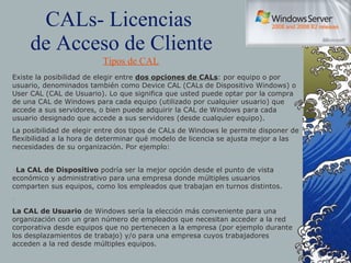 CALs- Licencias  de Acceso de Cliente Existe la posibilidad de elegir entre  dos opciones de CALs : por equipo o por usuario, denominados también como Device CAL (CALs de Dispositivo Windows) o User CAL (CAL de Usuario). Lo que significa que usted puede optar por la compra de una CAL de Windows para cada equipo (utilizado por cualquier usuario) que accede a sus servidores, o bien puede adquirir la CAL de Windows para cada usuario designado que accede a sus servidores (desde cualquier equipo). La posibilidad de elegir entre dos tipos de CALs de Windows le permite disponer de flexibilidad a la hora de determinar qué modelo de licencia se ajusta mejor a las necesidades de su organización. Por ejemplo: • La CAL de Dispositivo  podría ser la mejor opción desde el punto de vista económico y administrativo para una empresa donde múltiples usuarios comparten sus equipos, como los empleados que trabajan en turnos distintos. • La CAL de Usuario  de Windows sería la elección más conveniente para una organización con un gran número de empleados que necesitan acceder a la red corporativa desde equipos que no pertenecen a la empresa (por ejemplo durante los desplazamientos de trabajo) y/o para una empresa cuyos trabajadores acceden a la red desde múltiples equipos. Tipos de CAL 