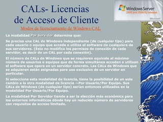 CALs- Licencias  de Acceso de Cliente Modos de licenciamiento de Windows CAL La modalidad  Por Servidor  determina que: Se precisa una CAL de Windows independiente (de cualquier tipo) para cada usuario o equipo que accede o utiliza el software de cualquiera de sus servidores. (Esto no modifica los permisos de conexión de cada servidor, es decir de un CAL por cada conexión). El número de CALs de Windows que se requieren equivale al máximo número de usuarios o equipos que de forma simultánea acceden o utilizan el software que opera en un servidor concreto. Las CALs de Windows que se adquieren están asignadas para uso exclusivo de un servidor en particular. Si selecciona esta modalidad de licencia, tiene la posibilidad de un solo cambio a la otra modalidad de licencia —Por Usuario/Por Equipo. Sus CALs de Windows (de cualquier tipo) serían entonces utilizados en la modalidad Por Usuario/Por Equipo. La modalidad Por Servidor tiende a ser la elección más económica para los entornos informáticos dónde hay un reducido número de servidores con requisitos de acceso limitado. 