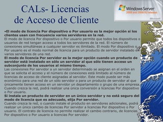 CALs- Licencias  de Acceso de Cliente El modo de licencia Por dispositivo o Por usuario es la mejor opción si los clientes usan con frecuencia varios servidores en la red. El modo de licencia Por dispositivo o Por usuario permite que todos los dispositivos o usuarios de red tengan acceso a todos los servidores de la red. El número de conexiones simultáneas a cualquier servidor es ilimitado. El modo Por dispositivo o Por usuario es el modo normal de licencia para un producto de servidor instalado en varios servidores de una red. El modo de licencia Por servidor es la mejor opción cuando un producto de servidor está instalado en sólo un servidor al que sólo tienen acceso un subconjunto de los usuarios al mismo tiempo. Las conexiones Por servidor a un servidor determinado se asignan en el orden en que se solicita el acceso y el número de conexiones está limitado al número de licencias de acceso de cliente asignadas al servidor. Este modo puede ser más económico para una red de un sólo servidor o para un producto de servidor al que únicamente tienen acceso en un servidor un departamento o grupo de una empresa. Cuando crezca la red, podrá realizar una única conversión a licencias Por dispositivo o Por usuario.  Si instala un producto de servidor en un único servidor y no está seguro del modo de licencia que es adecuado, elija Por servidor. Cuando crezca la red, o cuando instale el producto en servidores adicionales, podrá realizar un único cambio de licencias Por servidor a licencias Por dispositivo o Por usuario. El contrato de licencia no permite realizar el cambio contrario, de licencias Por dispositivo o Por usuario a licencias Por servidor. 