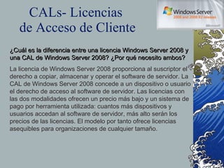 CALs- Licencias  de Acceso de Cliente ¿Cuál es la diferencia entre una licencia Windows Server 2008 y una CAL de Windows Server 2008? ¿Por qué necesito ambos? La licencia de Windows Server 2008 proporciona al suscriptor el derecho a copiar, almacenar y operar el software de servidor. La CAL de Windows Server 2008 concede a un dispositivo o usuario el derecho de acceso al software de servidor. Las licencias con las dos modalidades ofrecen un precio más bajo y un sistema de pago por herramienta utilizada: cuantos más dispositivos y usuarios accedan al software de servidor, más alto serán los precios de las licencias. El modelo por tanto ofrece licencias asequibles para organizaciones de cualquier tamaño. 