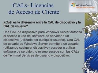 CALs- Licencias  de Acceso de Cliente ¿Cuál es la diferencia entre la CAL de dispositivo y la CAL de usuario? Una CAL de dispositivo para Windows Server autoriza el acceso o uso del software de servidor a un dispositivo (utilizado por cualquier usuario). Una CAL de usuario de Windows Server permite a un usuario (utilizando cualquier dispositivo) acceder o utilizar software de servidor; lo mismo sucede con las CALs de Terminal Services de usuario y dispositivo. 