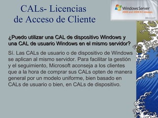 CALs- Licencias  de Acceso de Cliente ¿Puedo utilizar una CAL de dispositivo Windows y una CAL de usuario Windows en el mismo servidor? Sí. Las CALs de usuario o de dispositivo de Windows se aplican al mismo servidor. Para facilitar la gestión y el seguimiento, Microsoft aconseja a los clientes que a la hora de comprar sus CALs opten de manera general por un modelo uniforme, bien basado en CALs de usuario o bien, en CALs de dispositivo. 