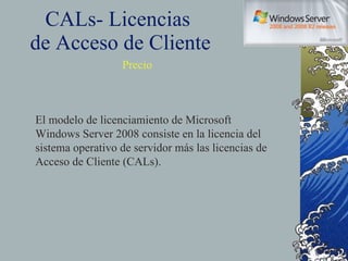 CALs- Licencias  de Acceso de Cliente Precio El modelo de licenciamiento de Microsoft Windows Server 2008 consiste en la licencia del sistema operativo de servidor más las licencias de Acceso de Cliente (CALs). 