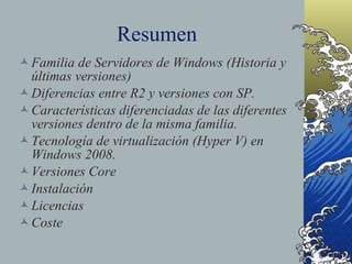Resumen Familia de Servidores de Windows (Historia y últimas versiones) Diferencias entre R2 y versiones con SP. Características diferenciadas de las diferentes versiones dentro de la misma familia. Tecnología de virtualización (Hyper V) en Windows 2008. Versiones Core Instalación Licencias Coste 