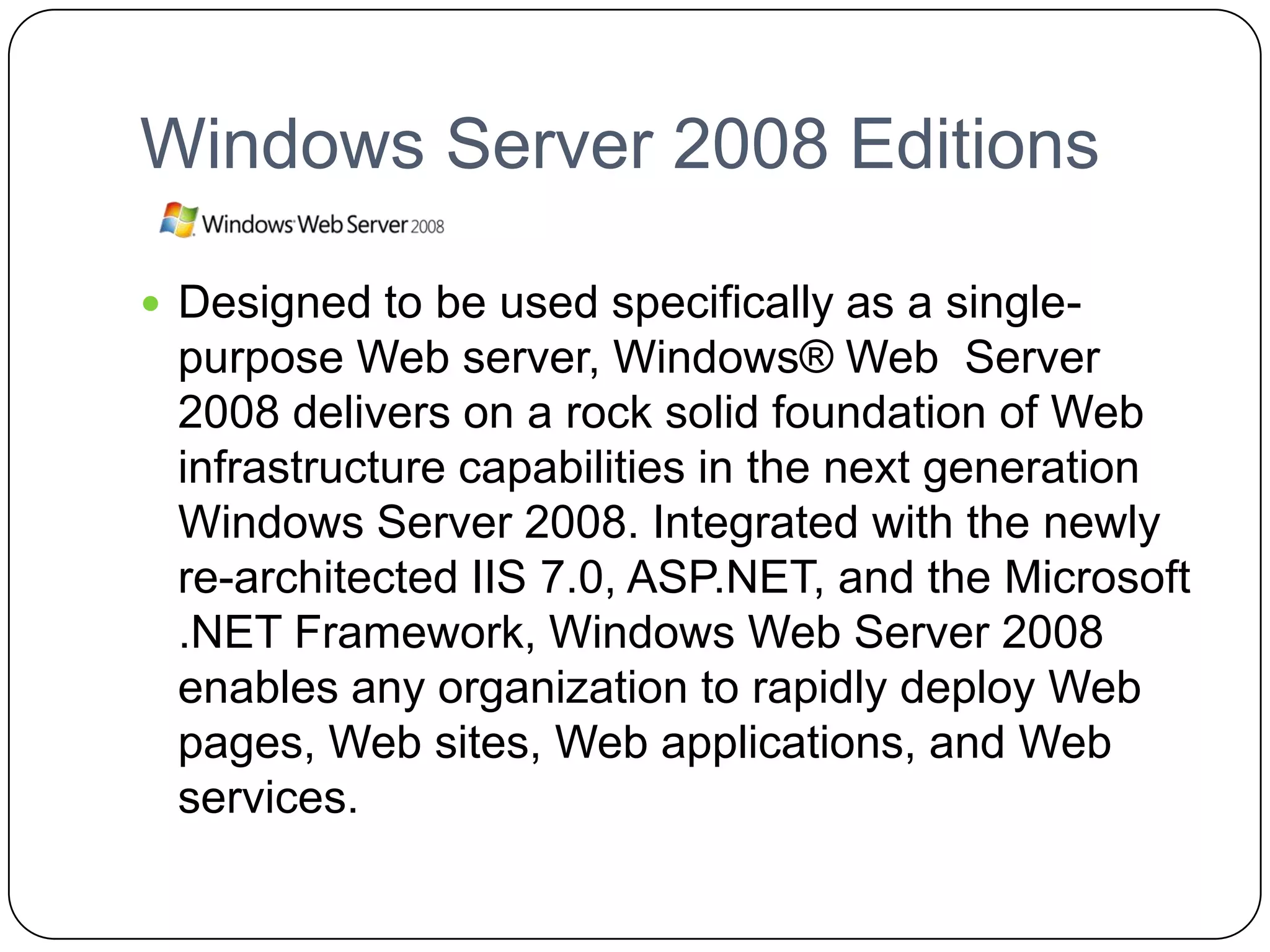 Windows Server 2008 Editions
 Designed to be used specifically as a single-
purpose Web server, Windows® Web Server
2008 delivers on a rock solid foundation of Web
infrastructure capabilities in the next generation
Windows Server 2008. Integrated with the newly
re-architected IIS 7.0, ASP.NET, and the Microsoft
.NET Framework, Windows Web Server 2008
enables any organization to rapidly deploy Web
pages, Web sites, Web applications, and Web
services.
 