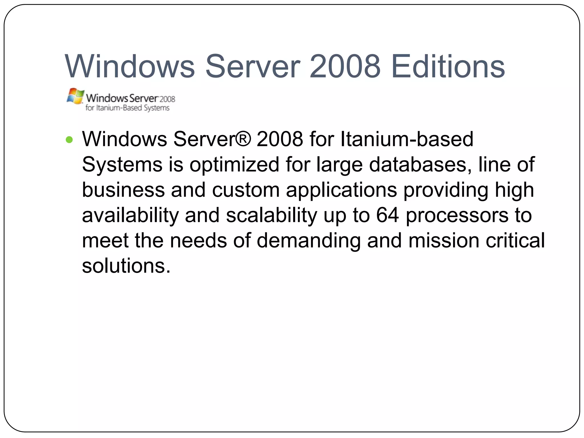 Windows Server 2008 Editions
 Windows Server® 2008 for Itanium-based
Systems is optimized for large databases, line of
business and custom applications providing high
availability and scalability up to 64 processors to
meet the needs of demanding and mission critical
solutions.
 