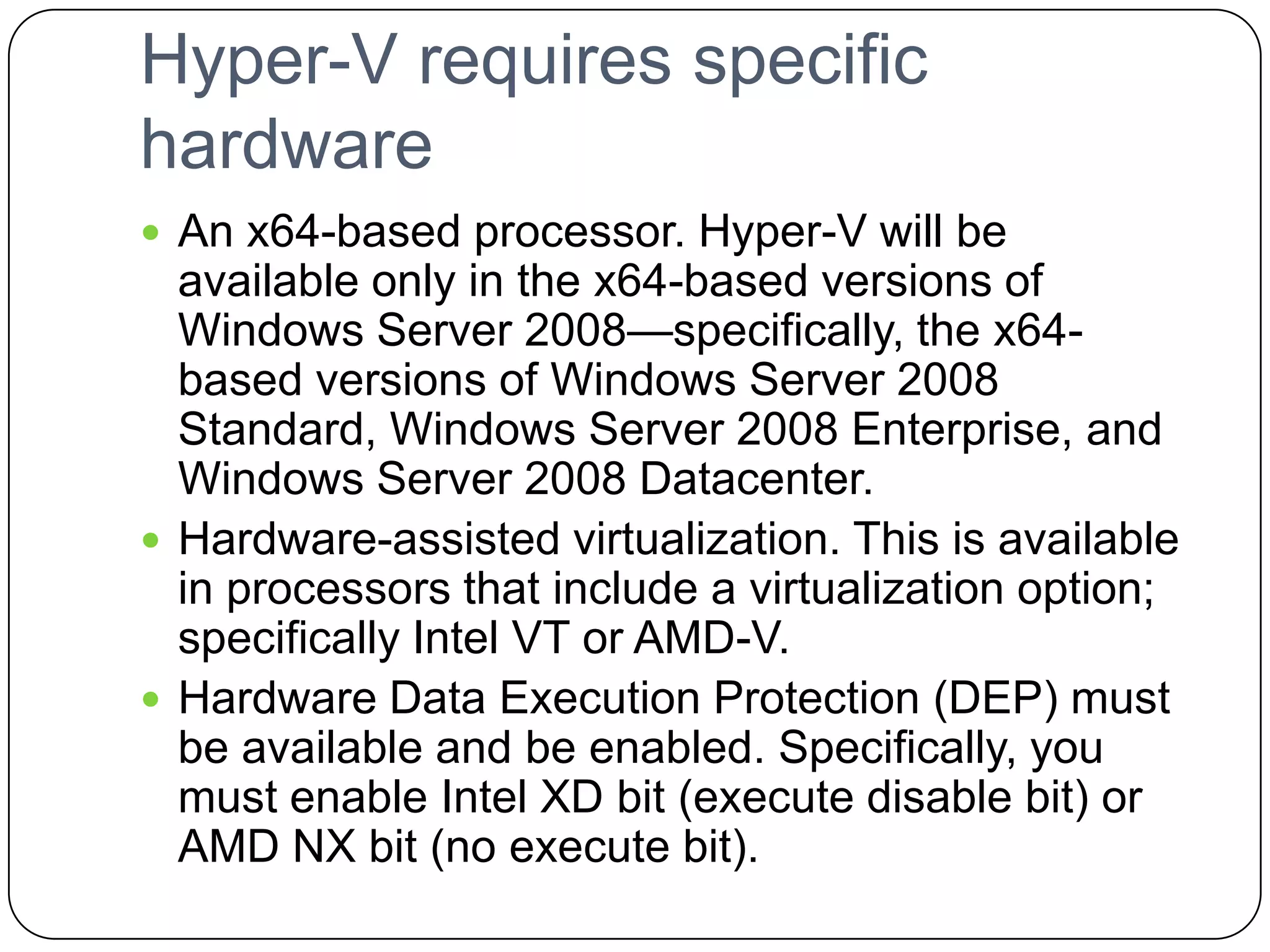 Hyper-V requires specific
hardware
 An x64-based processor. Hyper-V will be
available only in the x64-based versions of
Windows Server 2008—specifically, the x64-
based versions of Windows Server 2008
Standard, Windows Server 2008 Enterprise, and
Windows Server 2008 Datacenter.
 Hardware-assisted virtualization. This is available
in processors that include a virtualization option;
specifically Intel VT or AMD-V.
 Hardware Data Execution Protection (DEP) must
be available and be enabled. Specifically, you
must enable Intel XD bit (execute disable bit) or
AMD NX bit (no execute bit).
 