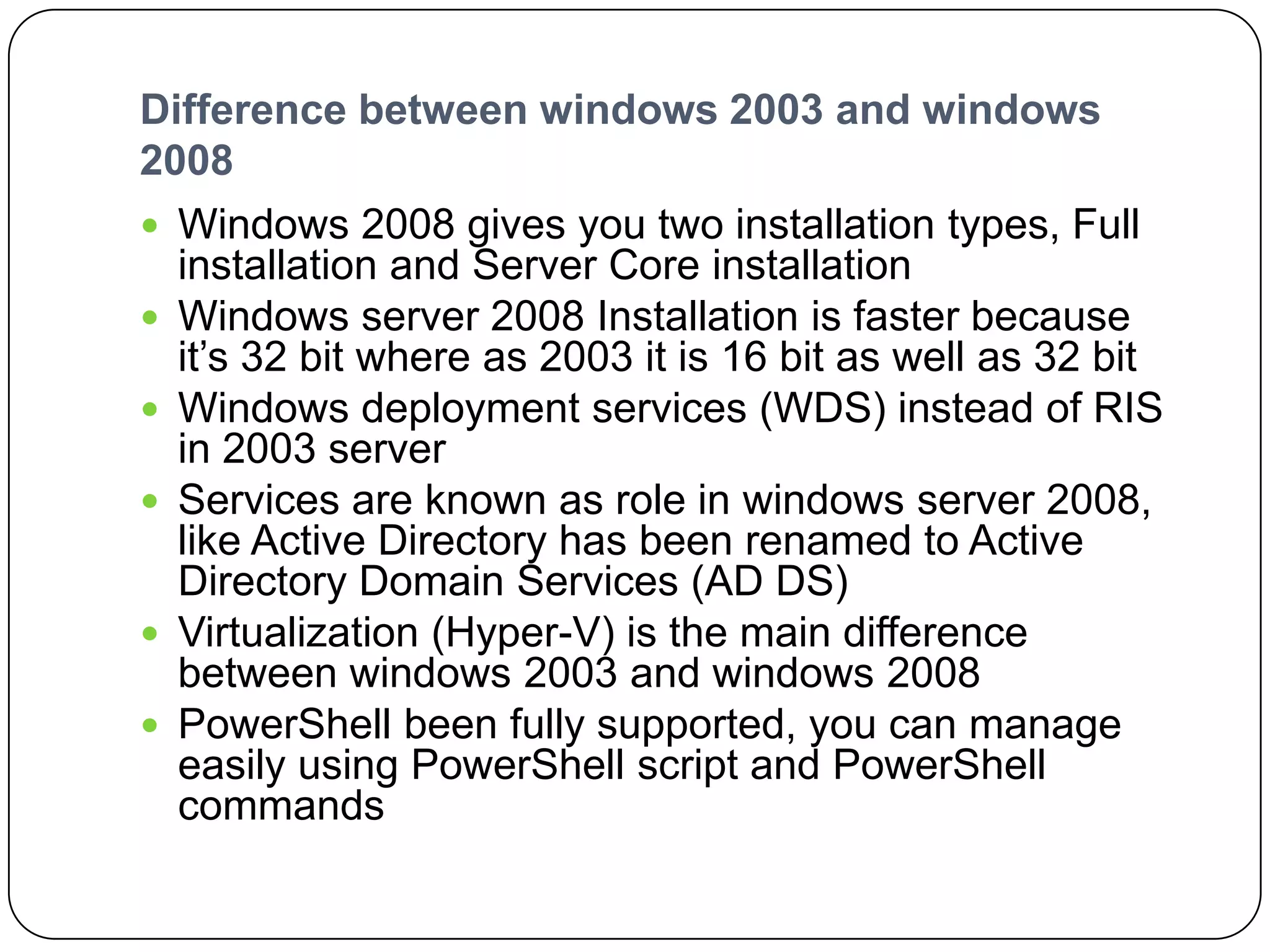 Difference between windows 2003 and windows
2008
 Windows 2008 gives you two installation types, Full
installation and Server Core installation
 Windows server 2008 Installation is faster because
it’s 32 bit where as 2003 it is 16 bit as well as 32 bit
 Windows deployment services (WDS) instead of RIS
in 2003 server
 Services are known as role in windows server 2008,
like Active Directory has been renamed to Active
Directory Domain Services (AD DS)
 Virtualization (Hyper-V) is the main difference
between windows 2003 and windows 2008
 PowerShell been fully supported, you can manage
easily using PowerShell script and PowerShell
commands
 