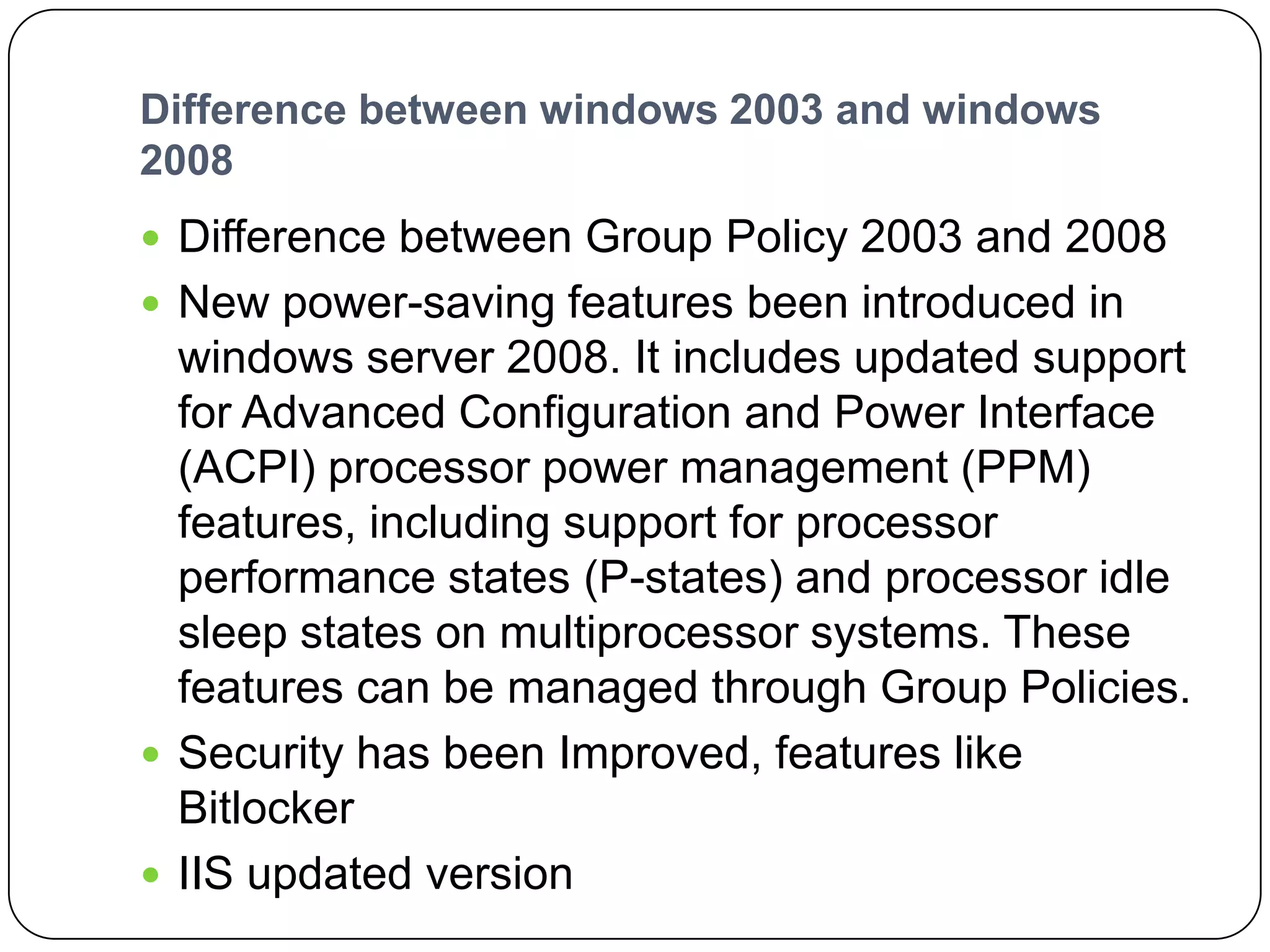 Difference between windows 2003 and windows
2008
 Difference between Group Policy 2003 and 2008
 New power-saving features been introduced in
windows server 2008. It includes updated support
for Advanced Configuration and Power Interface
(ACPI) processor power management (PPM)
features, including support for processor
performance states (P-states) and processor idle
sleep states on multiprocessor systems. These
features can be managed through Group Policies.
 Security has been Improved, features like
Bitlocker
 IIS updated version
 