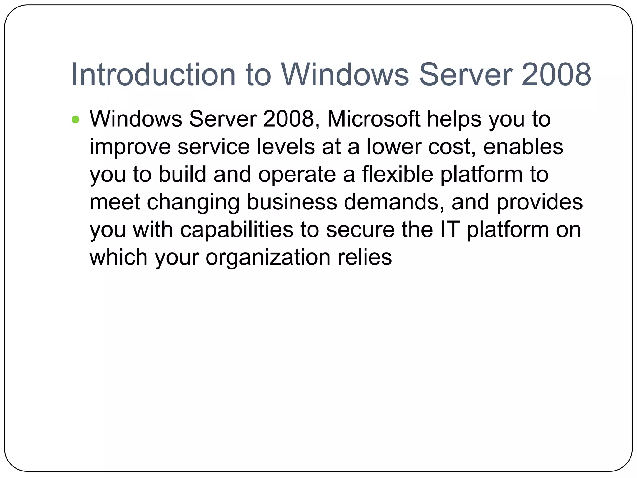 Introduction to Windows Server 2008
 Windows Server 2008, Microsoft helps you to
improve service levels at a lower cost, enables
you to build and operate a flexible platform to
meet changing business demands, and provides
you with capabilities to secure the IT platform on
which your organization relies
 