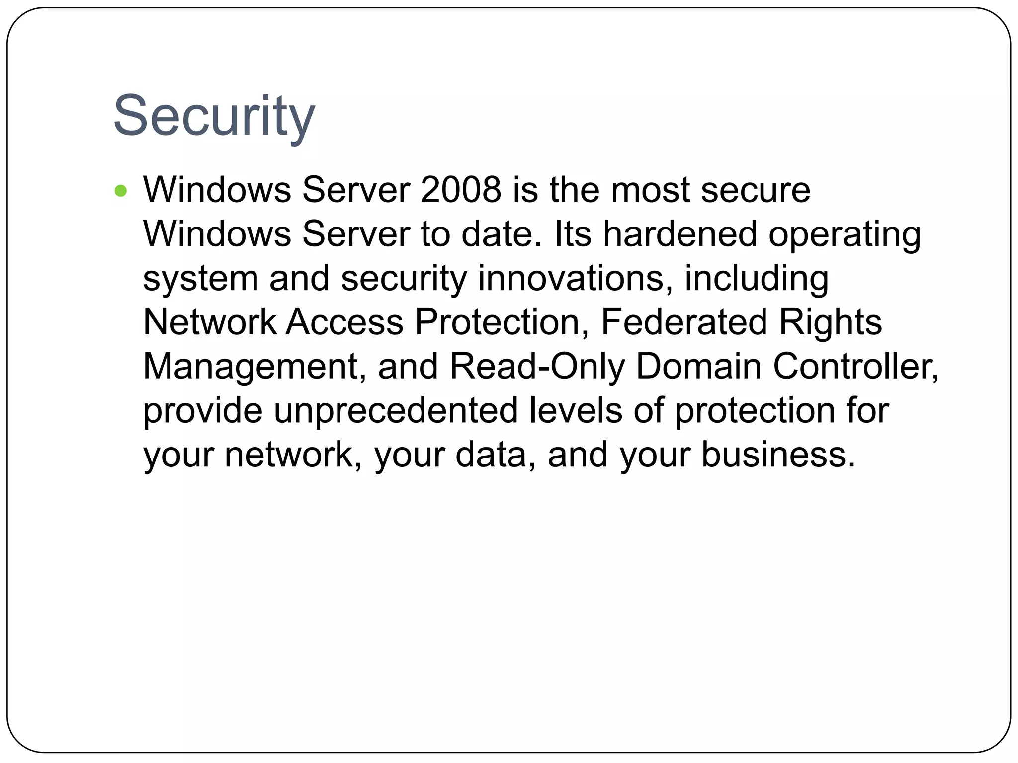 Security
 Windows Server 2008 is the most secure
Windows Server to date. Its hardened operating
system and security innovations, including
Network Access Protection, Federated Rights
Management, and Read-Only Domain Controller,
provide unprecedented levels of protection for
your network, your data, and your business.
 