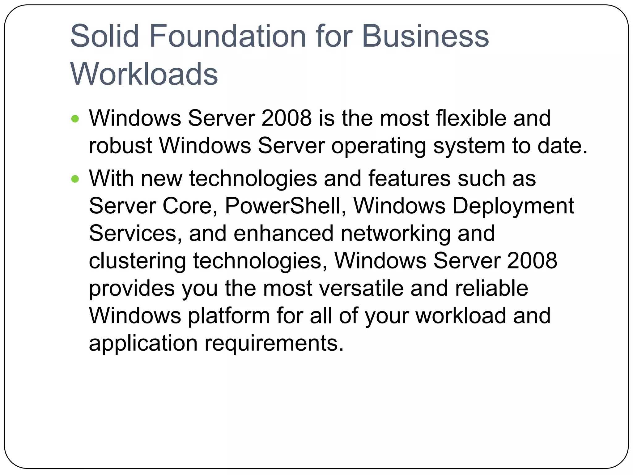 Solid Foundation for Business
Workloads
 Windows Server 2008 is the most flexible and
robust Windows Server operating system to date.
 With new technologies and features such as
Server Core, PowerShell, Windows Deployment
Services, and enhanced networking and
clustering technologies, Windows Server 2008
provides you the most versatile and reliable
Windows platform for all of your workload and
application requirements.
 
