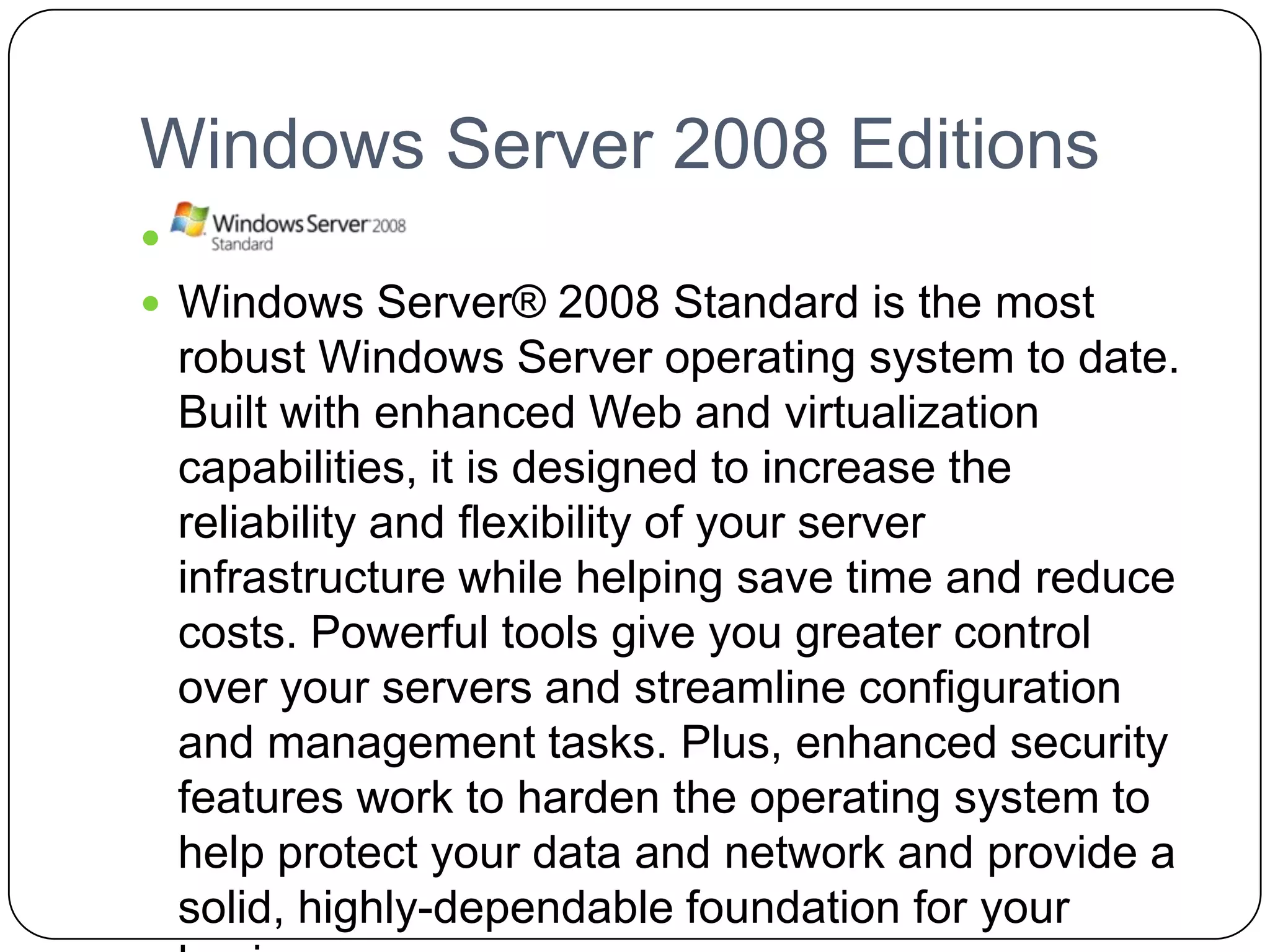 Windows Server 2008 Editions

 Windows Server® 2008 Standard is the most
robust Windows Server operating system to date.
Built with enhanced Web and virtualization
capabilities, it is designed to increase the
reliability and flexibility of your server
infrastructure while helping save time and reduce
costs. Powerful tools give you greater control
over your servers and streamline configuration
and management tasks. Plus, enhanced security
features work to harden the operating system to
help protect your data and network and provide a
solid, highly-dependable foundation for your
 