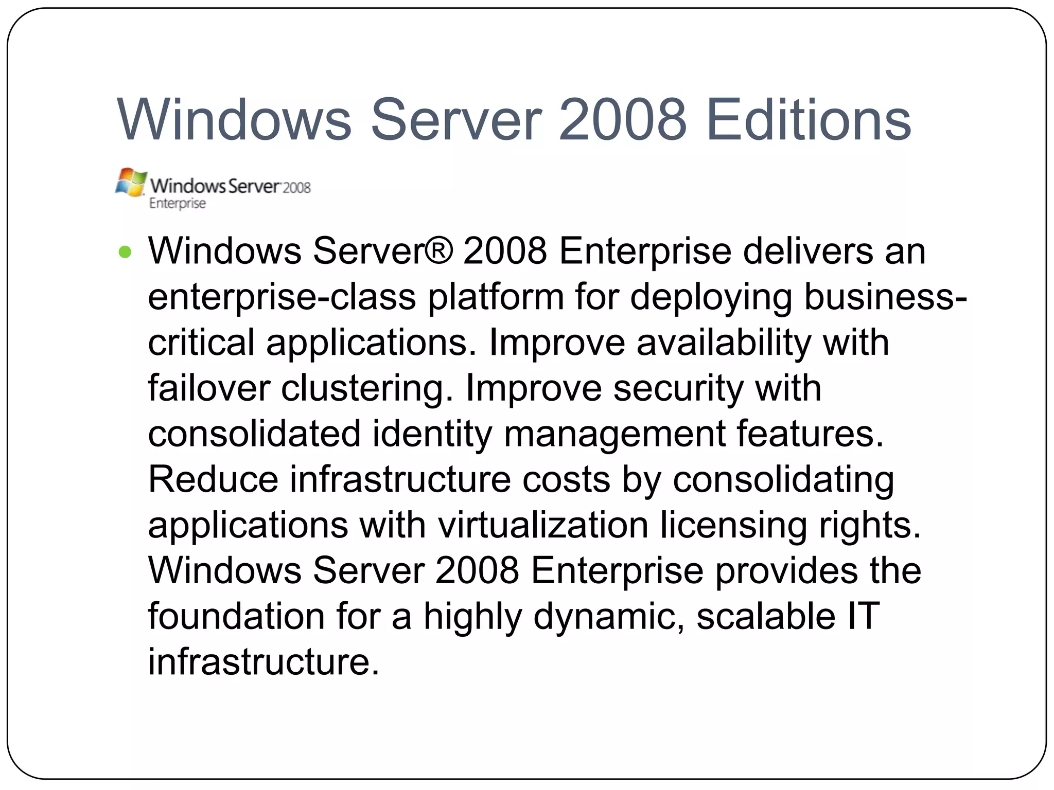 Windows Server 2008 Editions
 Windows Server® 2008 Enterprise delivers an
enterprise-class platform for deploying business-
critical applications. Improve availability with
failover clustering. Improve security with
consolidated identity management features.
Reduce infrastructure costs by consolidating
applications with virtualization licensing rights.
Windows Server 2008 Enterprise provides the
foundation for a highly dynamic, scalable IT
infrastructure.
 
