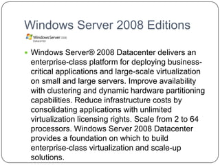 Windows Server 2008 Editions
 Windows Server® 2008 Datacenter delivers an
enterprise-class platform for deploying business-
critical applications and large-scale virtualization
on small and large servers. Improve availability
with clustering and dynamic hardware partitioning
capabilities. Reduce infrastructure costs by
consolidating applications with unlimited
virtualization licensing rights. Scale from 2 to 64
processors. Windows Server 2008 Datacenter
provides a foundation on which to build
enterprise-class virtualization and scale-up
solutions.
 
