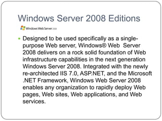 Windows Server 2008 Editions
 Designed to be used specifically as a single-
purpose Web server, Windows® Web Server
2008 delivers on a rock solid foundation of Web
infrastructure capabilities in the next generation
Windows Server 2008. Integrated with the newly
re-architected IIS 7.0, ASP.NET, and the Microsoft
.NET Framework, Windows Web Server 2008
enables any organization to rapidly deploy Web
pages, Web sites, Web applications, and Web
services.
 