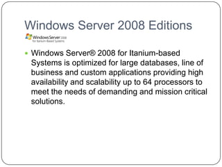 Windows Server 2008 Editions
 Windows Server® 2008 for Itanium-based
Systems is optimized for large databases, line of
business and custom applications providing high
availability and scalability up to 64 processors to
meet the needs of demanding and mission critical
solutions.
 