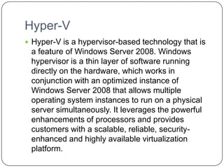 Hyper-V
 Hyper-V is a hypervisor-based technology that is
a feature of Windows Server 2008. Windows
hypervisor is a thin layer of software running
directly on the hardware, which works in
conjunction with an optimized instance of
Windows Server 2008 that allows multiple
operating system instances to run on a physical
server simultaneously. It leverages the powerful
enhancements of processors and provides
customers with a scalable, reliable, security-
enhanced and highly available virtualization
platform.
 