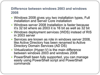 Difference between windows 2003 and windows
2008
 Windows 2008 gives you two installation types, Full
installation and Server Core installation
 Windows server 2008 Installation is faster because
it’s 32 bit where as 2003 it is 16 bit as well as 32 bit
 Windows deployment services (WDS) instead of RIS
in 2003 server
 Services are known as role in windows server 2008,
like Active Directory has been renamed to Active
Directory Domain Services (AD DS)
 Virtualization (Hyper-V) is the main difference
between windows 2003 and windows 2008
 PowerShell been fully supported, you can manage
easily using PowerShell script and PowerShell
commands
 